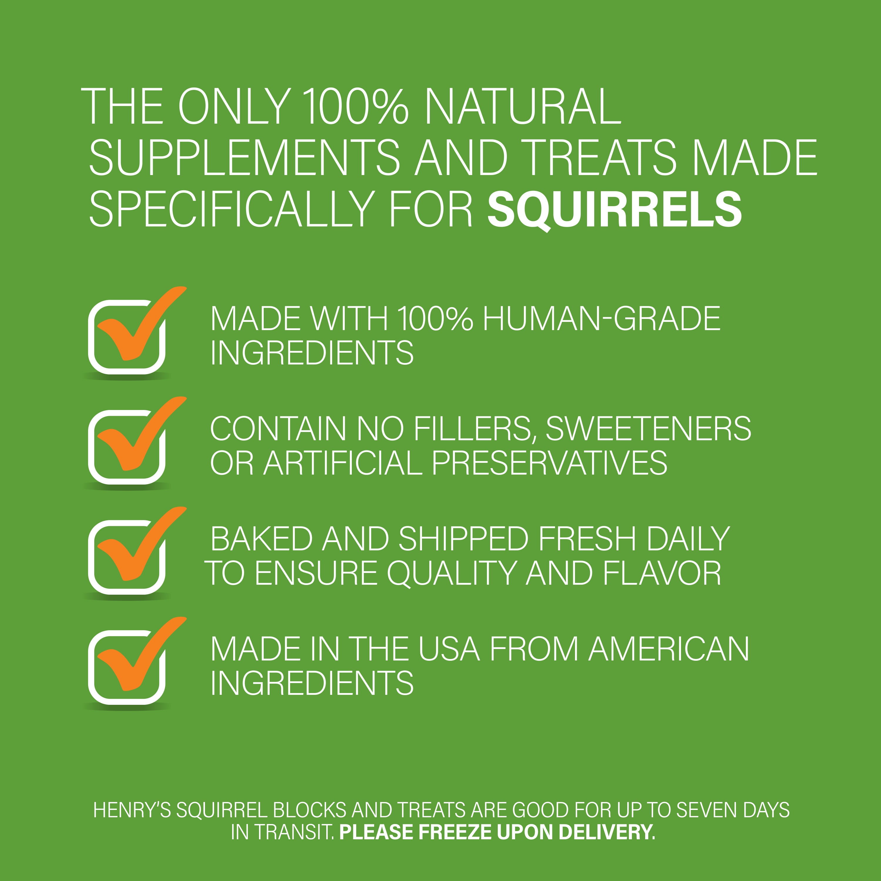 Graphic: The Only 100% Natural Supplements and Treats Made Specifically for Squirrels. Made with 100% human-grade ingredients. Contain no fillers, sweeteners or artificial preservatives. Baked and shipped fresh daily to ensure quality and flavor. Made in the USA from American ingredients. Henry's Squirrel Blocks and Treats are good for up to even days in transit. Please freeze upon delivery.