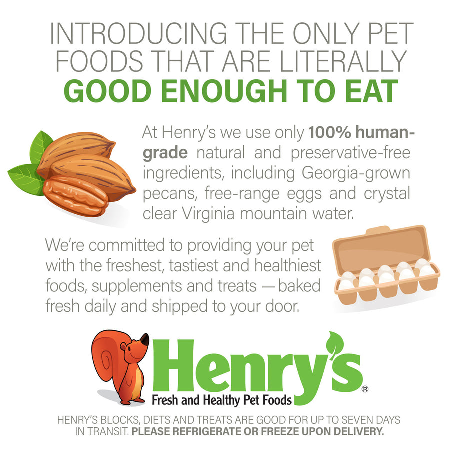 Graphic: Introducing the only pet foods that are literally good enough to eat. At Henry's we use only 100% human-grade natural and preservative-free ingredients, including Georgia-grown pecans, free-range eggs and crystal clear Virginia mountain water.  We're committed to providing your pet with the freshest, tastiest and healthiest foods, supplements and treats - baked fresh daily and shipped to your door. Please refrigerate or freeze upon delivery.