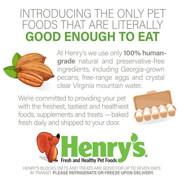 Introducing the only pet foods that are literally good enough to eat. At Henry's we only use 100% human-grade natural and preservative-free ingredients, including Georgia-grown pecans, free-range eggs and crystal clear Virginia mountain water. We're committed to providing your pet with the freshest, tastiest and healthiest foods, supplements and treats - baked fresh daily and shipped to your door. 