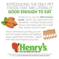 Introducing the only pet foods that are literally good enough to eat. At Henry's we only use 100% human-grade natural and preservative-free ingredients, including Georgia-grown pecans, free-range eggs and crystal clear Virginia mountain water. We're committed to providing your pet with the freshest, tastiest and healthiest foods, supplements and treats - baked fresh daily and shipped to your door. 