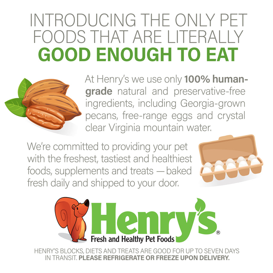 Graphic: Introducing the only pet foods that are literally good enough to eat. At Henry's we use only 100% human-grade natural and preservative-free ingredients, including Georgia-grown pecans, free-range eggs and crystal clear Virginia mountain water.  We're committed to providing your pet with the freshest, tastiest and healthiest foods, supplements and treats - baked fresh daily and shipped to your door. Please refrigerate or freeze upon delivery.